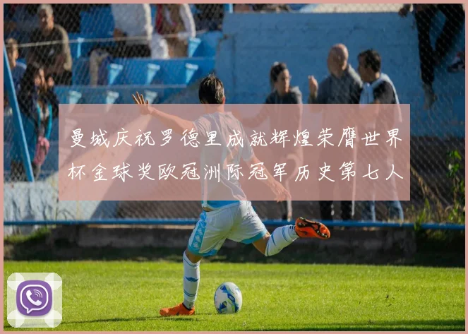 曼城庆祝罗德里成就辉煌荣膺世界杯金球奖欧冠洲际冠军历史第七人