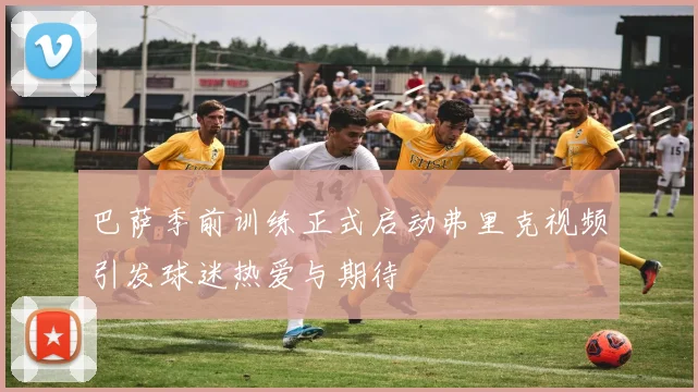 巴萨季前训练正式启动弗里克视频引发球迷热爱与期待