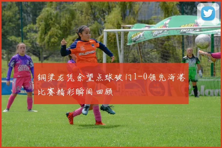 铜梁龙凭余望点球破门1-0领先海港比赛精彩瞬间回顾