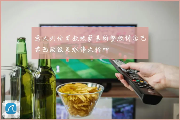 意大利传奇教练萨基购整版悼念巴雷西致敬足球伟大精神