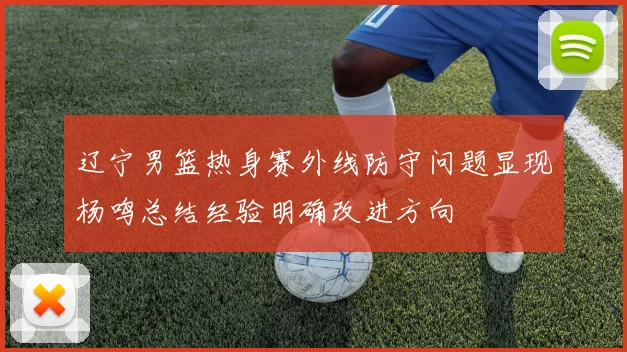 辽宁男篮热身赛外线防守问题显现杨鸣总结经验明确改进方向