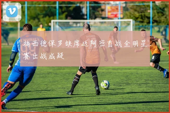梅西德保罗缺席迈阿密首战全明星赛出战成疑