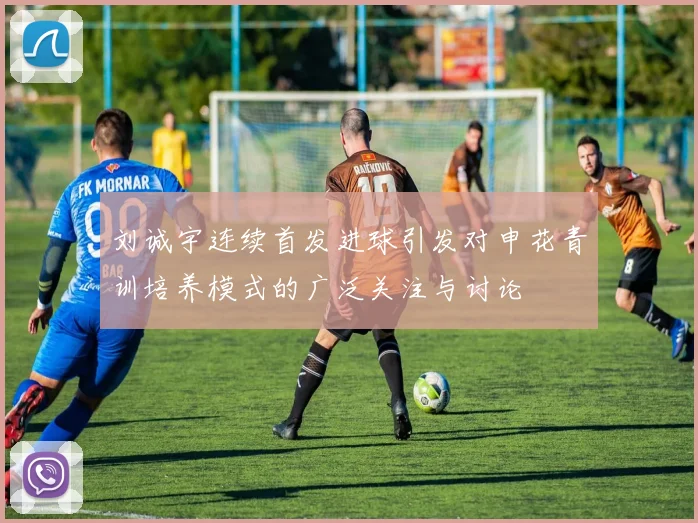 刘诚宇连续首发进球引发对申花青训培养模式的广泛关注与讨论