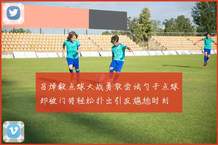 吕焯毅点球大战勇敢尝试勺子点球却被门将轻松扑出引发尴尬时刻