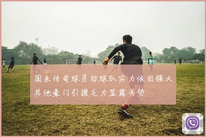 国米传奇球员称球队实力依旧强大其他豪门引援乏力显露劣势