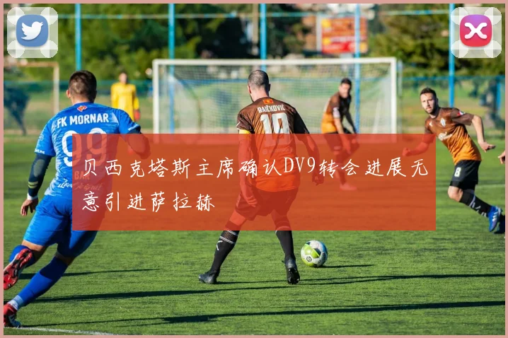 贝西克塔斯主席确认DV9转会进展无意引进萨拉赫