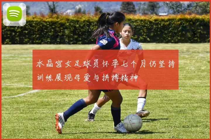 水晶宫女足球员怀孕七个月仍坚持训练展现母爱与拼搏精神