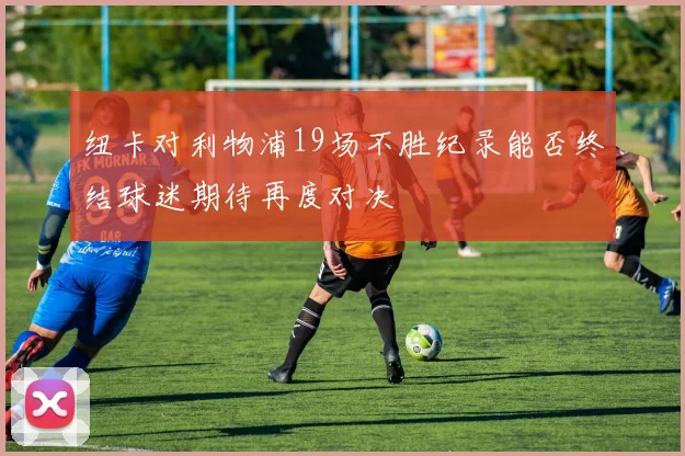 纽卡对利物浦19场不胜纪录能否终结球迷期待再度对决