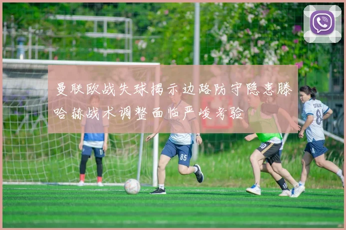 曼联欧战失球揭示边路防守隐患滕哈赫战术调整面临严峻考验