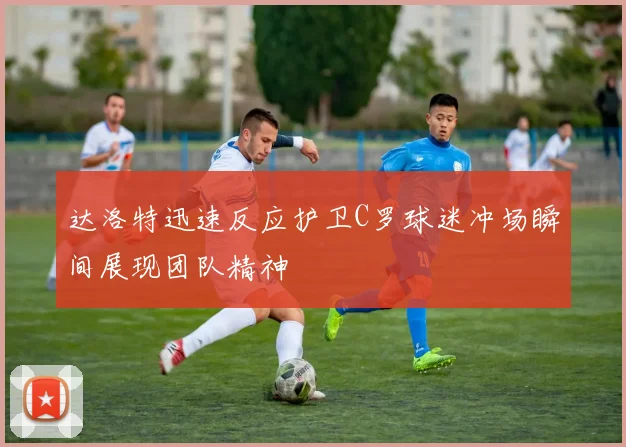达洛特迅速反应护卫C罗球迷冲场瞬间展现团队精神