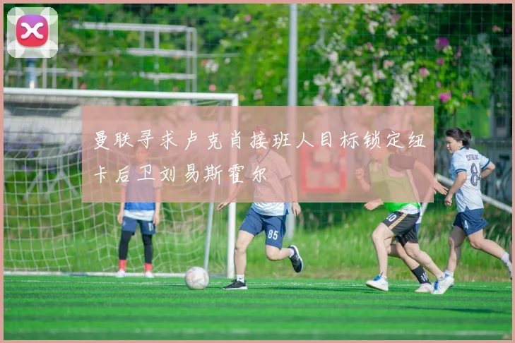 曼联寻求卢克肖接班人目标锁定纽卡后卫刘易斯霍尔