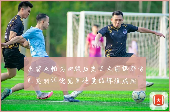 杰雷米帕戈回顾历史五大前锋邓肯巴克利KG德克罗德曼的辉煌成就