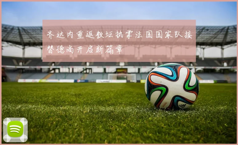 齐达内重返教坛执掌法国国家队接替德尚开启新篇章